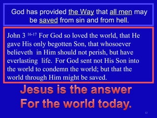 God has provided  the Way  that  all men  may be  saved  from sin and from hell. John 3  16-17  For God so loved the world, that He gave His only begotten Son, that whosoever believeth  in Him should not perish, but have everlasting  life.  For God sent not His Son into  the world to condemn the world; but that the  world through Him might be saved. 