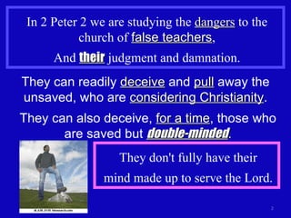 In 2 Peter 2 we are studying the  dangers  to the church of  false teachers , And  their  judgment and damnation. They can readily  deceive  and  pull  away the unsaved, who are  considering Christianity . They can also deceive,  for a time , those who are saved but  double-minded . They don't fully have their mind made up to serve the Lord. 