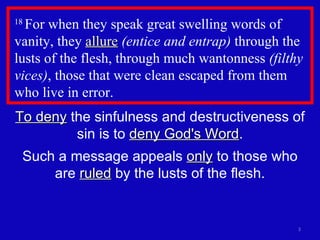 18  For when they speak great swelling words of vanity, they  allure   (entice and entrap)  through the lusts of the flesh, through much wantonness  (filthy vices) , those that were clean escaped from them who live in error.  To deny  the sinfulness and destructiveness of sin is to  deny God's Word . Such a message appeals  only  to those who are  ruled  by the lusts of the flesh. 