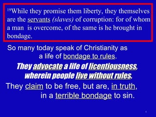 19 While they promise them liberty, they themselves are the  servants   (slaves)  of corruption: for of whom a man  is overcome, of the same is he brought in bondage.  So many today speak of Christianity as  a life of  bondage to rules . They  advocate  a life of  licentiousness ,  wherein people  live without rules . They  claim  to be free, but are,  in truth ,  in a  terrible bondage  to sin. 
