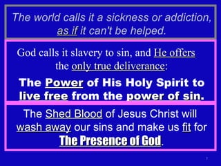The world calls it a sickness or addiction,  as if  it can't be helped. God calls it slavery to sin, and  He offers   the  only true deliverance : The  Power  of His Holy Spirit to  live free  from the  power of sin . The  Shed Blood  of Jesus Christ will  wash away  our sins and make us  fit  for  The Presence of God . 