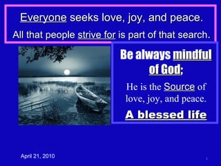 Everyone  seeks love, joy, and peace. All that people  strive for  is part of that search . April 21, 2010 Be always  mindful   of God ; He is the  Source  of love, joy, and peace. A blessed life 
