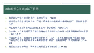 請默想經文並討論以下問題:
1. 我們該如何做才能得到神的”恩惠與平安”? (1:2)
2. 甚麼是生命和敬虔的事？神“已將一切關乎生命和敬虔的事賜給我們” 是甚麼意思？
(1:3)
3. 神的性情有那些? 我們該如何做才能與”神的性情”有分? (1:4)
4. 在本章中，作者共提及那八種信徒應有的品德? 對於你來說，你覺得最難做到的是那
一個? (1:5-9)
5. 作者說明自己“脫離這帳棚的時候快到了”(1:14)，這有甚麼更深層的意義? 為此，
作者對於收信者有那些最後的勉勵與教導? 這些”勉勵與教導”有何重要性? (1:10-
18)
6. 對於先知所說的預言，我們應該有那些正確的態度? (1:19-21)
 