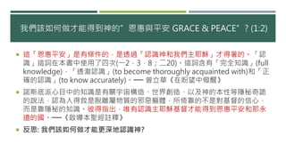 我們該如何做才能得到神的”恩惠與平安 GRACE & PEACE”? (1:2)
 這「恩惠平安」是有條件的，是透過「認識神和我們主耶穌」才得著的。「認
識」這詞在本書中使用了四次(一2，3，8；二20)。這詞含有「完全知識」(full
knowledge)，「透澈認識」(to become thoroughly acquainted with)和「正
確的認識」(to know accurately)。── 曾立華《在盼望中儆醒》
 諾斯底派心目中的知識是有關宇宙構造、世界創造、以及神的本性等隱秘奇詭
的說法，認為人得救是脫離屬物質的邪惡軀體，所倚靠的不是對基督的信心，
而是靠隱秘的知識。彼得指出，唯有認識主耶穌基督才能得到恩惠平安和那永
遠的國。──《啟導本聖經註釋》
 反思: 我們該如何做才能更深地認識神?
 