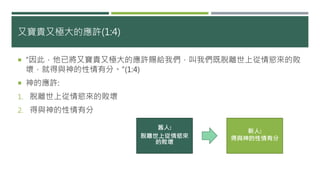 又寶貴又極大的應許(1:4)
 “因此，他已將又寶貴又極大的應許賜給我們，叫我們既脫離世上從情慾來的敗
壞，就得與神的性情有分。”(1:4)
 神的應許:
1. 脫離世上從情慾來的敗壞
2. 得與神的性情有分
舊人:
脫離世上從情慾來
的敗壞
新人:
得與神的性情有分
 