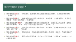 神的性情是怎樣的呢？
1. 神的性情是光明的：“神就是光，在祂毫無黑暗；這是我們從主所聽見，又報給你們的信息”
（約壹1:5）。
2. 神的性情是慈愛的：“神愛我們的心，我們也知道也信。神就是愛；住在愛裏面的，就是住在
神裏面，神也住在他裏面”（約壹4:16）。
3. 神的性情是滿有憐憫的：“願頌讚歸於我們主耶穌基督的父神，祂曾照自己的大憐憫，藉耶穌
基督從死裏復活，重生了我們，叫我們有活潑的盼望”（彼前1:3）。
4. 神的性情是公義的：“我們若認自己的罪，神是信實的，是公義的，必要赦免我們的罪，洗淨
我們一切的不義”（約壹1:9）。
5. 神的性情是良善的：“耶穌對他說，你為甚麼稱我是良善的；除了神一位之外，再沒有良善的”
（可10:18）。
6. 神的性情是聖潔的：“那召你們的既是聖潔，你們在一切所行的事上也要聖潔”（彼前1:15）。
--陳終道牧師
 