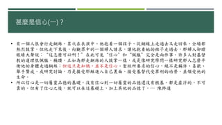 甚麼是信心(一)？
• 有一個人很會行走鋼絲，某次在表演中，他抱着一個孩子，從鋼線上走過去又走回來，全場都
熱烈鼓掌。但他走下來後，向觀眾中的一個婦人請求，讓他抱着她的孩子走過去，那婦人卻瞪
眼睛大聲說：“這怎麼可以啊！”在此可見“信心”和“佩服”完全是兩件事。許多人對基督
教的道理很佩服、稱讚，正如為那走鋼絲的人鼓掌一樣，或是像研究學問一樣研究那人怎麼平
衡他的身體走過鋼絲；但這只是知識，並不是信心。聖經所要求的信心，絕不是稱許、喜歡、
舉手贊成、或研究討論，乃是接受耶穌進入自己裏面，接受基督代受罪刑的功勞，並領受祂的
生命。
• 所以信心是一切屬靈品德的基礎，沒有信心則一切屬靈的品德還沒有根基，都是虛浮的，不可
靠的。但有了信心之後，就可以在這基礎上，加上其他的品德了。― 陳終道
 