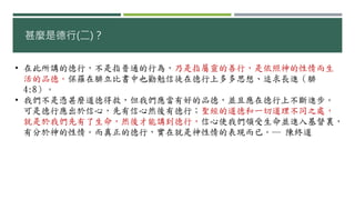 甚麼是德行(二)？
• 在此所講的德行，不是指普通的行為，乃是指屬靈的善行，是依照神的性情而生
活的品德。保羅在腓立比書中也勸勉信徒在德行上多多思想、追求長進（腓
4:8）。
• 我們不是憑甚麼道德得救，但我們應當有好的品德，並且應在德行上不斷進步。
可是德行應出於信心，先有信心然後有德行；聖經的道德和一切道理不同之處，
就是於我們先有了生命，然後才能講到德行，信心使我們領受生命並進入基督裏，
有分於神的性情。而真正的德行，實在就是神性情的表現而已。― 陳終道
 