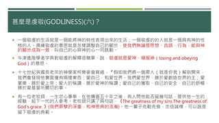 甚麼是虔敬(GODLINESS)(六)？
 一個敬虔的生活就是一個能將神的特性表現出來的生活；一個敬虔的的人就是一個具有神的性
格的人。操練敬虔的意思就是怎樣調整自己的腳步，使我們無論是思想、言語、行為，能與神
的腳步成為一致，叫自己的心與神的心一同跳動。
 牛津進階學者字典對敬虔的解釋很簡單，說，敬虔就是愛神、順服神（loving and obeying
God）的意思。
 十七世紀英國長老宗的神學家柯樂麥曾寫過，『假如我們將一個罪人（就是你我）解剖開來，
我們會發現他裏面僅有兩樣東西：愛自己，和愛世界。我們愛世界，勝於愛創造世界的主；愛
宴樂，勝於愛上帝；愛人的稱讚，勝於愛神的稱讚；愛自己的獲取、自己的安全，自己的舒暢，
勝於愛基督所關切的事。
 有一位老牧師，一生忠心事奉，在他傳道五十年之後，有人問他能否留幾句話，提供他一生的
經驗，給下一代的人參考。老牧師只講了兩句話，《The greatness of my sins.The greatness of
God's grace. 》(我們罪孽的深重，和神恩典的浩瀚)。他一輩子克勤克儉，忠信誠樸，可以說是
留下敬虔的典範。
 