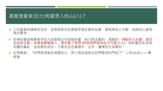 甚麼是愛弟兄(七)和愛眾人的心(八)？
 人的愛是由情感而生的，互相受對方的激發而發生愛的反應，是因為別人可愛，或因別人愛我，
我也愛他。
 但神的愛卻無需等待別人的激發以引起祂的愛，祂乃是主動的、理智的。神對於人的愛，是完
全由祂主動，祂看為應當愛人，便先愛了我們 (即使我們是如此不可愛之人)。祂的愛完全沒有
肉體的偏私，沒有罪的成分，乃是完全在真理中，公平、廣博而又深厚的。
 主耶穌說：“你們若有彼此相愛的心，眾人因此就認出你們是我的門徒了”（約13:35）― 陳
終道
 