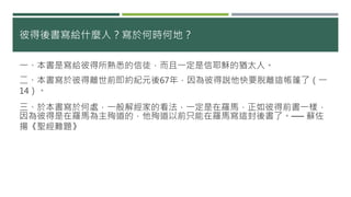 彼得後書寫給什麼人？寫於何時何地？
一、本書是寫給彼得所熟悉的信徒，而且一定是信耶穌的猶太人。
二、本書寫於彼得離世前即約紀元後67年，因為彼得說他快要脫離這帳篷了（一
14）。
三、於本書寫於何處，一般解經家的看法，一定是在羅馬，正如彼得前書一樣，
因為彼得是在羅馬為主殉道的，他殉道以前只能在羅馬寫這封後書了。── 蘇佐
揚《聖經難題》
 