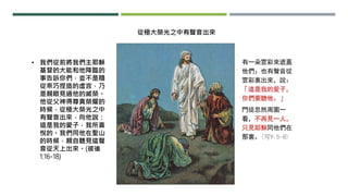 • 我們從前將我們主耶穌
基督的大能和他降臨的
事告訴你們，並不是隨
從乖巧捏造的虛言，乃
是親眼見過他的威榮。
他從父神得尊貴榮耀的
時候，從極大榮光之中
有聲音出來，向他說：
這是我的愛子，我所喜
悅的。我們同他在聖山
的時候，親自聽見這聲
音從天上出來。(彼後
1:16-18)
從極大榮光之中有聲音出來
 