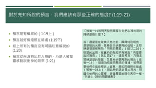 對於先知所說的預言，我們應該有那些正確的態度? (1:19-21)
 預言是有權威的（1:19上）
 預言就好像燈照在暗處 (1:19下)
 經上所有的預言沒有可隨私意解說的
(1:20)
 預言從來沒有出於人意的，乃是人被聖
靈感動說出神的話來 (1:21)
【彼後一19等到天發亮晨星在你們心裡出現的
時候是指什麼？】
答：晨星是在破曉天亮之前，顯得特別明亮，
是黎明的光輝，是預告天快要亮的信號。主耶
穌基督曾被稱為「明亮的晨星」（啟廿二16）。
明星的出現，在舊約的先知早有預言「有星要
出於雅各」（民廿四17），這些預言，乃指主
耶穌基督的降臨，又是祂快要再來的預告（彼
後一16），這是為信徒而顯現的確據。彼得是
要他們在這些預言上留意，是如同燈照在暗處
（彼後一19上），如此神的話必發出亮光，照
耀在他們的心靈裡，好像晨星出現在天空一樣。
-李道生《新約問題總解》
 