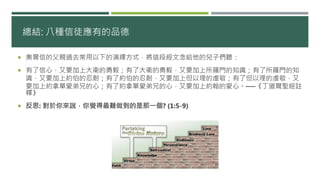 總結: 八種信徒應有的品德
 奧爾信的父親過去常用以下的演繹方式，將這段經文念給他的兒子們聽：
 有了信心，又要加上大衛的勇毅；有了大衛的勇毅，又要加上所羅門的知識；有了所羅門的知
識，又要加上約伯的忍耐；有了約伯的忍耐，又要加上但以理的虔敬；有了但以理的虔敬，又
要加上約拿單愛弟兄的心；有了約拿單愛弟兄的心，又要加上約翰的愛心。──《丁道爾聖經註
釋》
 反思: 對於你來說，你覺得最難做到的是那一個? (1:5-9)
 