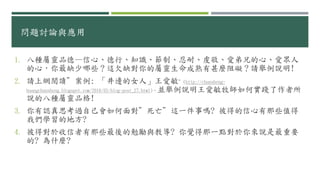 問題討論與應用
1. 八種屬靈品德—信心、德行、知識、節制、忍耐、虔敬、愛弟兄的心、愛眾人
的心，你最缺少哪些？這欠缺對你的屬靈生命成熟有甚麼阻礙？請舉例說明!
2. 請上網閱讀”案例: 「井邊的女人」王愛敏”(http://chunsheng-
huangchunsheng.blogspot.com/2016/05/blog-post_27.html)，並舉例說明王愛敏牧師如何實踐了作者所
說的八種屬靈品格!
3. 你有認真思考過自己會如何面對”死亡”這一件事嗎? 彼得的信心有那些值得
我們學習的地方?
4. 彼得對於收信者有那些最後的勉勵與教導? 你覺得那一點對於你來說是最重要
的? 為什麼?
 