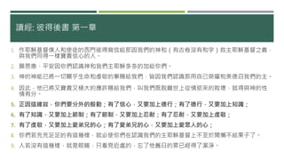 讀經: 彼得後書 第一章
1. 作耶穌基督僕人和使徒的西門彼得寫信給那因我們的神和（有古卷沒有和字）救主耶穌基督之義，
與我們同得一樣寶貴信心的人。
2. 願恩惠、平安因你們認識神和我們主耶穌多多的加給你們。
3. 神的神能已將一切關乎生命和虔敬的事賜給我們，皆因我們認識那用自己榮耀和美德召我們的主。
4. 因此，他已將又寶貴又極大的應許賜給我們，叫我們既脫離世上從情慾來的敗壞，就得與神的性
情有分。
5. 正因這緣故，你們要分外的殷勤；有了信心，又要加上德行；有了德行，又要加上知識；
6. 有了知識，又要加上節制；有了節制，又要加上忍耐；有了忍耐，又要加上虔敬；
7. 有了虔敬，又要加上愛弟兄的心；有了愛弟兄的心，又要加上愛眾人的心；
8. 你們若充充足足的有這幾樣，就必使你們在認識我們的主耶穌基督上不至於閒懶不結果子了。
9. 人若沒有這幾樣，就是眼瞎，只看見近處的，忘了他舊日的罪已經得了潔淨。
 