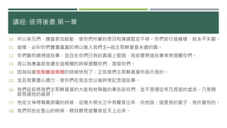 讀經: 彼得後書 第一章
10. 所以弟兄們，應當更加殷勤，使你們所蒙的恩召和揀選堅定不移。你們若行這幾樣，就永不失腳。
11. 這樣，必叫你們豐豐富富的得以進入我們主─救主耶穌基督永遠的國。
12. 你們雖然曉得這些事，並且在你們已有的真道上堅固，我卻要將這些事常常提醒你們。
13. 我以為應當趁我還在這帳棚的時候提醒你們，激發你們。
14. 因為知道我脫離這帳棚的時候快到了，正如我們主耶穌基督所指示我的。
15. 並且我要盡心竭力，使你們在我去世以後時常記念這些事。
16. 我們從前將我們主耶穌基督的大能和他降臨的事告訴你們，並不是隨從乖巧捏造的虛言，乃是親
眼見過他的威榮。
17. 他從父神得尊貴榮耀的時候，從極大榮光之中有聲音出來，向他說：這是我的愛子，我所喜悅的。
18. 我們同他在聖山的時候，親自聽見這聲音從天上出來。
 