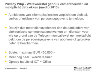 Privacy Wbp - Wetsvoorstel gebruik camerabeelden en
meldplicht data ekken (medio 2013)

►    Aanbieders van informatiediensten verplicht om diefstal,
     verlies of misbruik van persoonsgegevens te melden.

►    Dat zijn dus meer dienstverleners dan de aanbieders van
     elektronische communicatienetwerken en -diensten voor
     wie op grond van de Telecommunicatiewet een meldplicht
     geldt om de persoonsgegevens van abonnee of gebruiker
     beter te beschermen.

►    Boete: maximaal EUR 450.000,=
►    Moet nog naar Tweede Kamer
►    Oproep tot uitstel ICT ~ Office
26 september 2012   Pagina 10
 