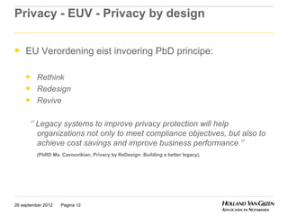 Privacy - EUV - Privacy by design

►    EU Verordening eist invoering PbD principe:

     ►    Rethink
     ►    Redesign
     ►    Revive

      ‘’ Legacy systems to improve privacy protection will help
         organizations not only to meet compliance objectives, but also to
         achieve cost savings and improve business performance ‘’
          (PbRD Ms. Cavouvikian, Privacy by ReDesign: Building a better legacy).




26 september 2012   Pagina 12
 