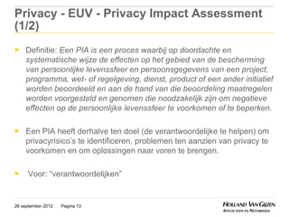 Privacy - EUV - Privacy Impact Assessment
(1/2)
►    Definitie: Een PIA is een proces waarbij op doordachte en
     systematische wijze de effecten op het gebied van de bescherming
     van persoonlijke levenssfeer en persoonsgegevens van een project,
     programma, wet- of regelgeving, dienst, product of een ander initiatief
     worden beoordeeld en aan de hand van die beoordeling maatregelen
     worden voorgesteld en genomen die noodzakelijk zijn om negatieve
     effecten op de persoonlijke levenssfeer te voorkomen of te beperken.

►    Een PIA heeft derhalve ten doel (de verantwoordelijke te helpen) om
     privacyrisico’s te identificeren, problemen ten aanzien van privacy te
     voorkomen en om oplossingen naar voren te brengen.

►     Voor: “verantwoordelijken”


26 september 2012   Pagina 13
 
