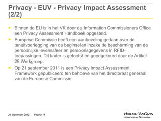 Privacy - EUV - Privacy Impact Assessment
(2/2)
►    Binnen de EU is in het VK door de Information Commissioners Office
     een Privacy Assessment Handboek opgesteld.
►    Europese Commissie heeft een aanbeveling gedaan over de
     tenuitvoerlegging van de beginselen inzake de bescherming van de
     persoonlijke levenssfeer en persoonsgegevens in RFID-
     toepassingen. Dit kader is getoetst en goedgekeurd door de Artikel
     29 Werkgroep.
►    Op 21 september 2011 is een Privacy Impact Assessment
     Framework gepubliceerd ten behoeve van het directoraat generaal
     van de Europese Commissie.




26 september 2012   Pagina 14
 