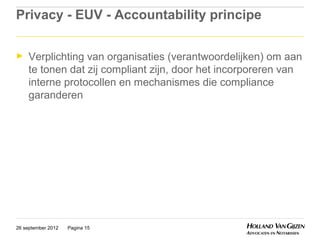 Privacy - EUV - Accountability principe

►    Verplichting van organisaties (verantwoordelijken) om aan
     te tonen dat zij compliant zijn, door het incorporeren van
     interne protocollen en mechanismes die compliance
     garanderen




26 september 2012   Pagina 15
 