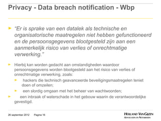 Privacy - Data breach notification - Wbp

►    “Er is sprake van een datalek als technische en
     organisatorische maatregelen niet hebben gefunctioneerd
     en de persoonsgegevens blootgesteld zijn aan een
     aanmerkelijk risico van verlies of onrechtmatige
     verwerking.”
►    Hierbij kan worden gedacht aan omstandigheden waardoor
     persoonsgegevens worden blootgesteld aan het risico van verlies of
     onrechtmatige verwerking, zoals:
     ►    hackers die technisch geavanceerde beveiligingsmaatregelen teniet
         doen of omzeilen;
     ►    een slordig omgaan met het beheer van wachtwoorden;
►       een inbraak of waterschade in het gebouw waarin de verantwoordelijke
     gevestigd.


26 september 2012   Pagina 16
 