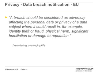 Privacy - Data breach notification - EU


►    “A breach should be considered as adversely
     affecting the personal data or privacy of a data
     subject where it could result in, for example,
     identity theft or fraud, physical harm, significant
     humiliation or damage to reputation.”

          (Verordening, overweging 67)




26 september 2012   Pagina 17
 