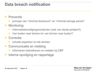 Data breach notification

►    Preventie
     ►    principe van “minimal disclosure” en “minimal storage period”
►    Monitoring
     ►    Informatiebeveiligingsincidenten (ook van derde partijen!!)
     ►    Van buiten naar binnen én van binnen naar buiten?
►    Correctie
     ►    schade beperken en lek dichten
►    Communicatie en melding
     ►    informeren betrokkenen en melden bij CBP
►    Interne opvolging en rapportage



26 september 2012   Pagina 18
 