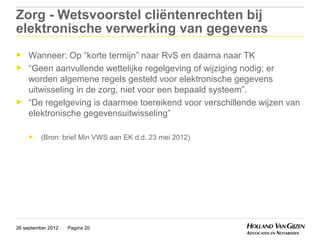 Zorg - Wetsvoorstel cliëntenrechten bij
elektronische verwerking van gegevens
►    Wanneer: Op “korte termijn” naar RvS en daarna naar TK
►    “Geen aanvullende wettelijke regelgeving of wijziging nodig; er
     worden algemene regels gesteld voor elektronische gegevens
     uitwisseling in de zorg, niet voor een bepaald systeem”.
►    “De regelgeving is daarmee toereikend voor verschillende wijzen van
     elektronische gegevensuitwisseling”

     ►    (Bron: brief Min VWS aan EK d.d. 23 mei 2012)




26 september 2012   Pagina 20
 