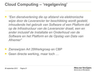 Cloud Computing – ‘regelgeving’

►    “Een dienstverlening die op afstand via elektronische
     wijze door de Leverancier ter beschikking wordt gesteld,
     inhoudende het gebruik van Software of een Platform dat
     op de Infrastructuur van de Leverancier draait, een en
     ander inclusief de Installatie en Onderhoud van de
     Software en het Platform en de Opslag van Data van
     Afnemer”

►    Zienswijzen Art 29Werkgroep en CBP
►    Geen directe werking, maar toch …



26 september 2012   Pagina 21
 