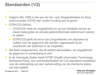 Standaarden (1/2)

►    Volgens Min VWS is het aan de Ver. voor Zorgaanbieders en Zorg
     communicatie (VZVZ) hier verder invulling aan te geven.
►    CCR/CCD (Nictiz)
     ► CCR/CCD biedt de mogelijkheid om op een flexibele manier de
         meest belangrijke en actuele patiëntinformatie elektronisch samen
         te stellen.
     ► CCR/CCD geeft structuur aan zorgverleners om afspraken te
         maken over de gegevens die worden uitgewisseld bij de
         overdracht van patiënten in de zorgketen.
►    Het biedt zorgverleners, die de patiënt behandelen, de mogelijkheid
     de gegevens in samenhang te zien.
►    In de Verenigde Staten heeft HITSP (Health Information Technology
     Standards Panel, een overheidsinitiatief) de C32 standaard ontwikkeld
     voor de uitwisseling van een samenvatting van de medische status
     van een patiënt.
26 september 2012   Pagina 22
 
