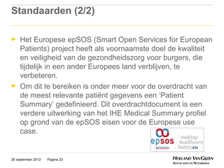 Standaarden (2/2)

►    Het Europese epSOS (Smart Open Services for European
     Patients) project heeft als voornaamste doel de kwaliteit
     en veiligheid van de gezondheidszorg voor burgers, die
     tijdelijk in een ander Europees land verblijven, te
     verbeteren.
►    Om dit te bereiken is onder meer voor de overdracht van
     de meest relevante patiënt gegevens een ‘Patient
     Summary’ gedefinieerd. Dit overdrachtdocument is een
     verdere uitwerking van het IHE Medical Summary profiel
     op grond van de epSOS eisen voor de Europese use
     case.


26 september 2012   Pagina 23
 