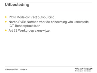 Uitbesteding

►    PON Modelcontract outsourcing
►    Norea/PviB: Normen voor de beheersing van uitbestede
     ICT-Beheerprocessen
►    Art 29 Werkgroep zienswijze




26 september 2012   Pagina 26
 