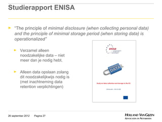 Studierapport ENISA

►    “The principle of minimal disclosure (when collecting personal data)
     and the principle of minimal storage period (when storing data) is
     operationalized”

    ►    Verzamel alleen
         noodzakelijke data – niet
         meer dan je nodig hebt.

    ►    Alleen data opslaan zolang
         dit noodzakelijkwijs nodig is
         (met inachtneming data
         retention verplichtingen)




26 september 2012   Pagina 27
 
