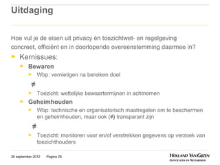 Uitdaging

Hoe vul je de eisen uit privacy én toezichtwet- en regelgeving
concreet, efficiënt en in doorlopende overeenstemming daarmee in?
►    Kernissues:
     ►    Bewaren
          ►     Wbp: vernietigen na bereiken doel
           ≠
          ►     Toezicht: wettelijke bewaartermijnen in achtnemen
     ►    Geheimhouden
          ►     Wbp: technische en organisatorisch maatregelen om te beschermen
                en geheimhouden, maar ook (≠) transparant zijn
            ≠
          ►     Toezicht: monitoren voor en/of verstrekken gegevens op verzoek van
                toezichthouders

26 september 2012   Pagina 29
 
