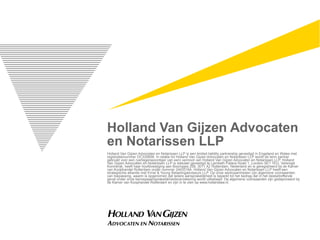 Holland Van Gijzen Advocaten
en Notarissen LLP
Holland Van Gijzen Advocaten en Notarissen LLP is een limited liability partnership gevestigd in Engeland en Wales met
registratienummer OC335658. In relatie tot Holland Van Gijzen Advocaten en Notarissen LLP wordt de term partner
gebruikt voor een (vertegenwoordiger van een) vennoot van Holland Van Gijzen Advocaten en Notarissen LLP. Holland
Van Gijzen Advocaten en Notarissen LLP is statutair gevestigd te Lambeth Palace Road 1, London SE1 7EU, Verenigd
Koninkrijk, heeft haar hoofdvestiging aan Boompjes 258, 3011 XZ Rotterdam, Nederland en is geregistreerd bij de Kamer
van Koophandel Rotterdam onder nummer 24433164. Holland Van Gijzen Advocaten en Notarissen LLP heeft een
strategische alliantie met Ernst & Young Belastingadviseurs LLP. Op onze werkzaamheden zijn algemene voorwaarden
van toepassing, waarin is opgenomen dat iedere aansprakelijkheid is beperkt tot het bedrag dat in het desbetreffende
geval onder onze beroepsaansprakelijkheidsverzekering wordt uitbetaald. De algemene voorwaarden zijn gedeponeerd bij
de Kamer van Koophandel Rotterdam en zijn in te zien op www.hollandlaw.nl.
 