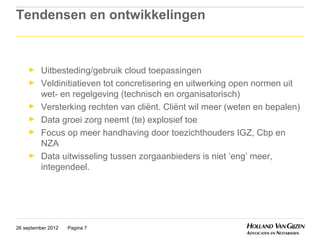 Tendensen en ontwikkelingen


     ►    Uitbesteding/gebruik cloud toepassingen
     ►    Veldinitiatieven tot concretisering en uitwerking open normen uit
          wet- en regelgeving (technisch en organisatorisch)
     ►    Versterking rechten van cliënt. Cliënt wil meer (weten en bepalen)
     ►    Data groei zorg neemt (te) explosief toe
     ►    Focus op meer handhaving door toezichthouders IGZ, Cbp en
          NZA
     ►    Data uitwisseling tussen zorgaanbieders is niet ‘eng’ meer,
          integendeel.




26 september 2012   Pagina 7
 