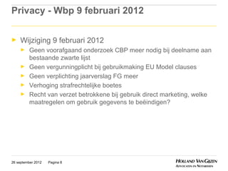 Privacy - Wbp 9 februari 2012

►    Wijziging 9 februari 2012
     ►    Geen voorafgaand onderzoek CBP meer nodig bij deelname aan
          bestaande zwarte lijst
     ►    Geen vergunningplicht bij gebruikmaking EU Model clauses
     ►    Geen verplichting jaarverslag FG meer
     ►    Verhoging strafrechtelijke boetes
     ►    Recht van verzet betrokkene bij gebruik direct marketing, welke
          maatregelen om gebruik gegevens te beëindigen?




26 september 2012   Pagina 8
 