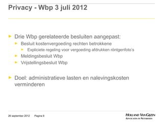 Privacy - Wbp 3 juli 2012



►    Drie Wbp gerelateerde besluiten aangepast:
     ►    Besluit kostenvergoeding rechten betrokkene
          ►    Expliciete regeling voor vergoeding afdrukken röntgenfoto’s
     ►    Meldingsbesluit Wbp
     ►    Vrijstellingsbesluit Wbp


►    Doel: administratieve lasten en nalevingskosten
     verminderen




26 september 2012   Pagina 9
 