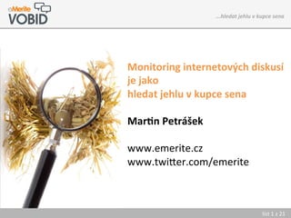 ...hledat	
  jehlu	
  v	
  kupce	
  sena	
  	
  	
  	
  




Monitoring	
  internetových	
  diskusí	
  
je	
  jako	
  
hledat	
  jehlu	
  v	
  kupce	
  sena	
  
	
  
Mar7n	
  Petrášek	
  
	
  
www.emerite.cz	
  
www.twi0er.com/emerite	
  



                                                          list	
  1	
  z	
  21_	
  
 
