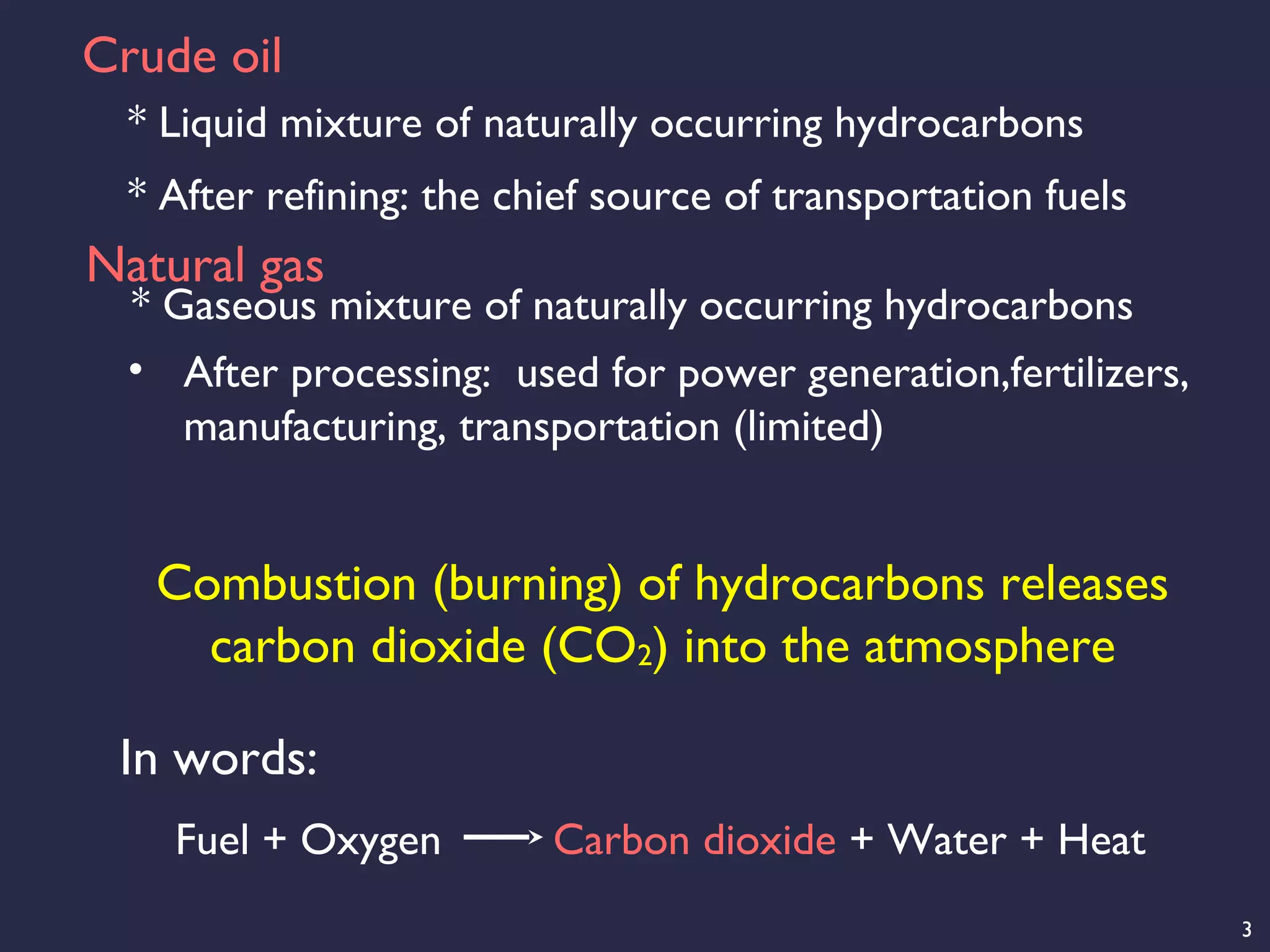 3
Crude oil
* Liquid mixture of naturally occurring hydrocarbons
* After refining: the chief source of transportation fuels
Natural gas
• After processing: used for power generation,fertilizers,
manufacturing, transportation (limited)
* Gaseous mixture of naturally occurring hydrocarbons
Combustion (burning) of hydrocarbons releases
carbon dioxide (CO2) into the atmosphere
Fuel + Oxygen Carbon dioxide + Water + Heat
In words:
 