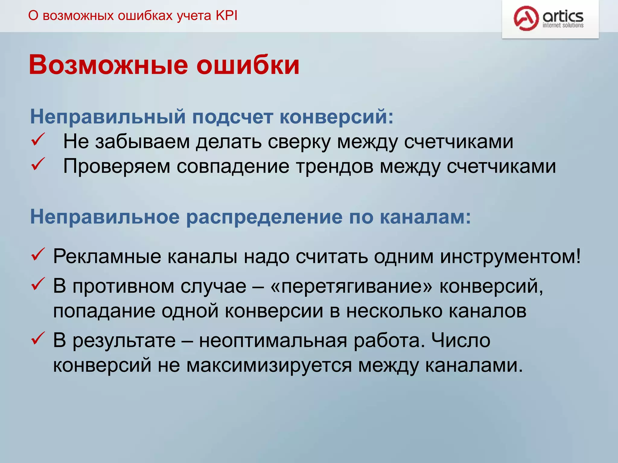 Неправильное распределение по каналам:
 Рекламные каналы надо считать одним инструментом!
 В противном случае – «перетягивание» конверсий,
попадание одной конверсии в несколько каналов
 В результате – неоптимальная работа. Число
конверсий не максимизируется между каналами.
О возможных ошибках учета KPI
Возможные ошибки
Неправильный подсчет конверсий:
 Не забываем делать сверку между счетчиками
 Проверяем совпадение трендов между счетчиками
 