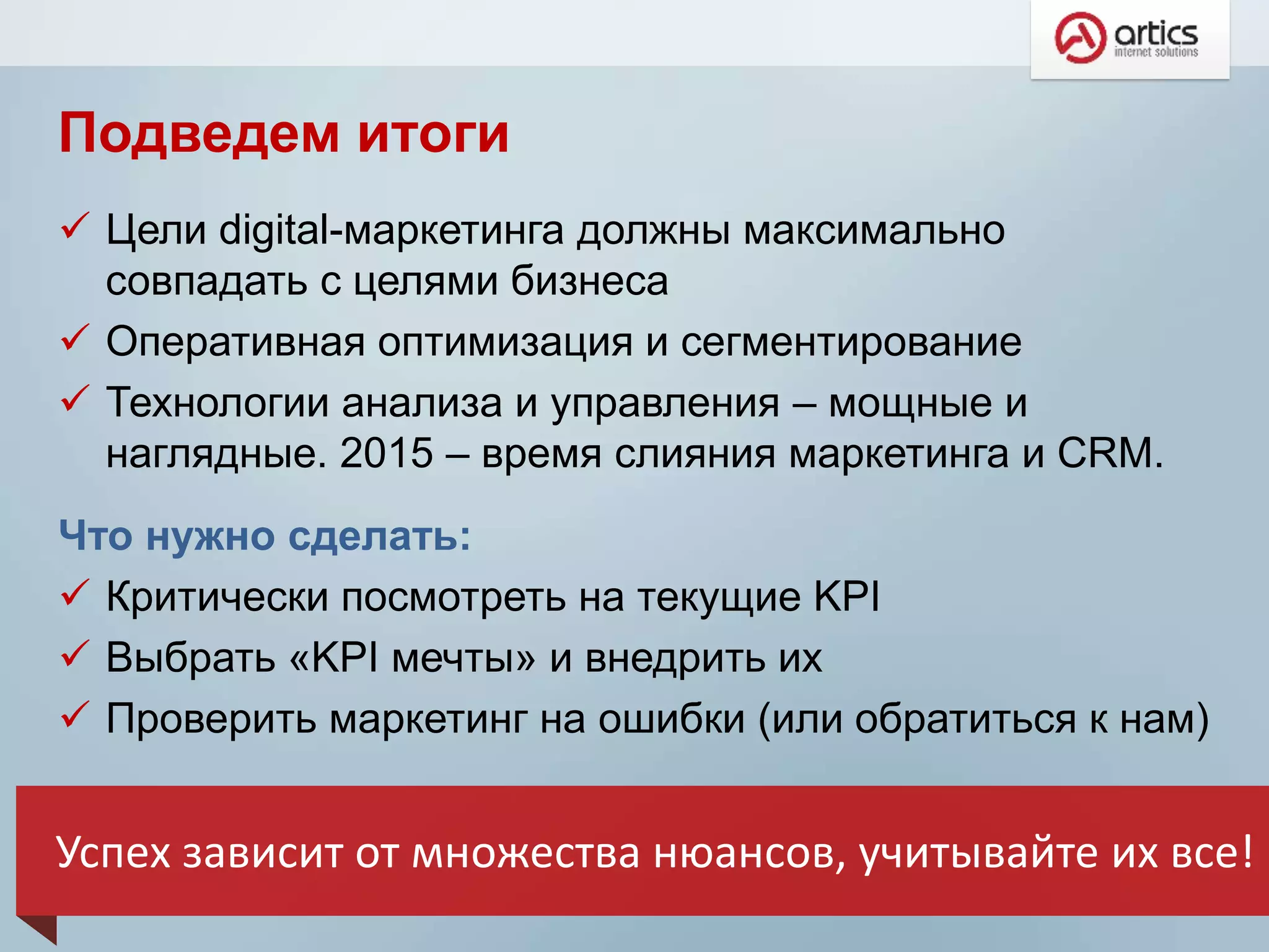 Подведем итоги
 Цели digital-маркетинга должны максимально
совпадать с целями бизнеса
 Оперативная оптимизация и сегментирование
 Технологии анализа и управления – мощные и
наглядные. 2015 – время слияния маркетинга и CRM.
Что нужно сделать:
 Критически посмотреть на текущие KPI
 Выбрать «KPI мечты» и внедрить их
 Проверить маркетинг на ошибки (или обратиться к нам)
Успех зависит от множества нюансов, учитывайте их все!
 