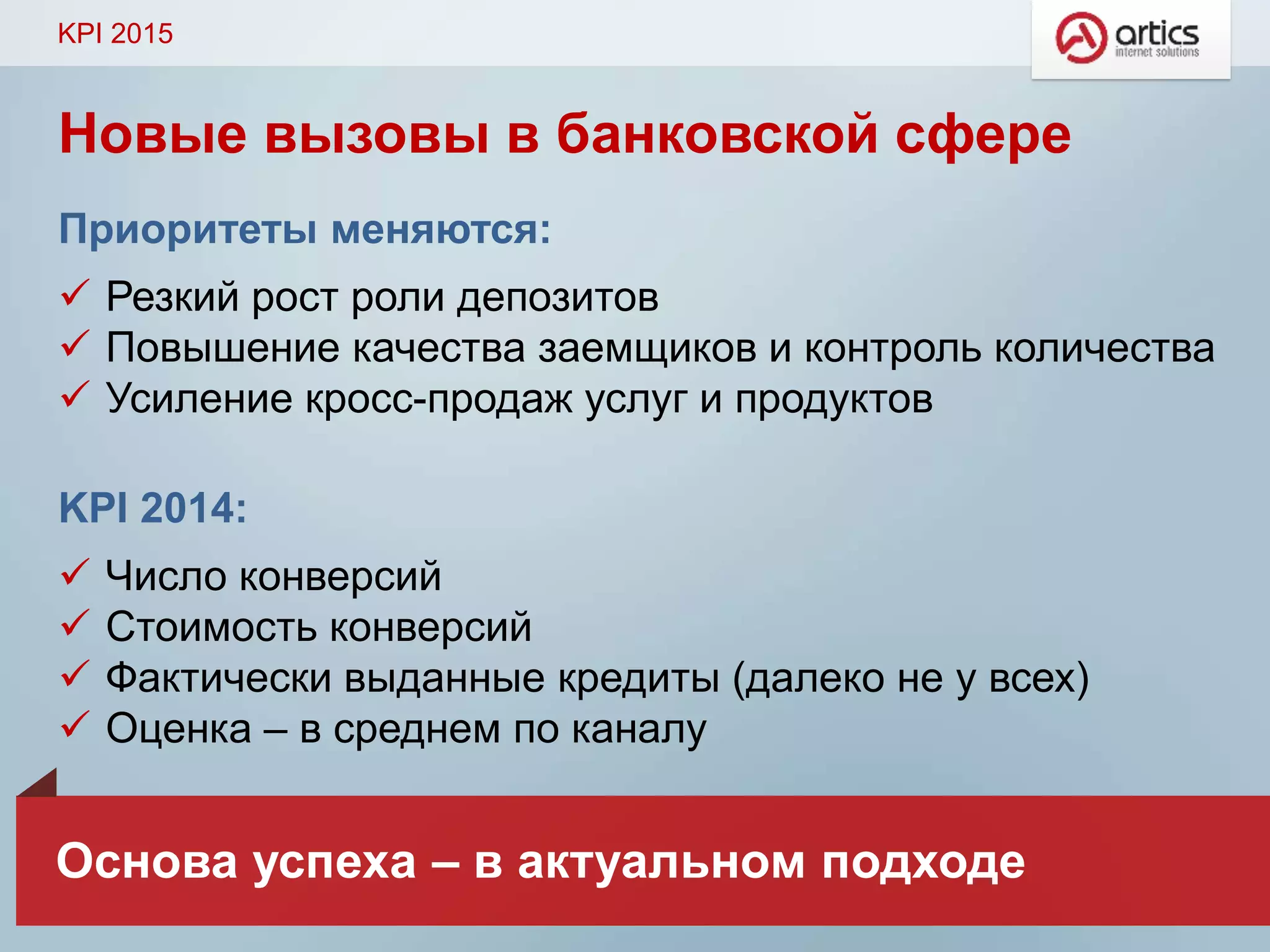 Новые вызовы в банковской сфере
Приоритеты меняются:
 Резкий рост роли депозитов
 Повышение качества заемщиков и контроль количества
 Усиление кросс-продаж услуг и продуктов
KPI 2014:
 Число конверсий
 Стоимость конверсий
 Фактически выданные кредиты (далеко не у всех)
 Оценка – в среднем по каналу
KPI 2015
Основа успеха – в актуальном подходе
 