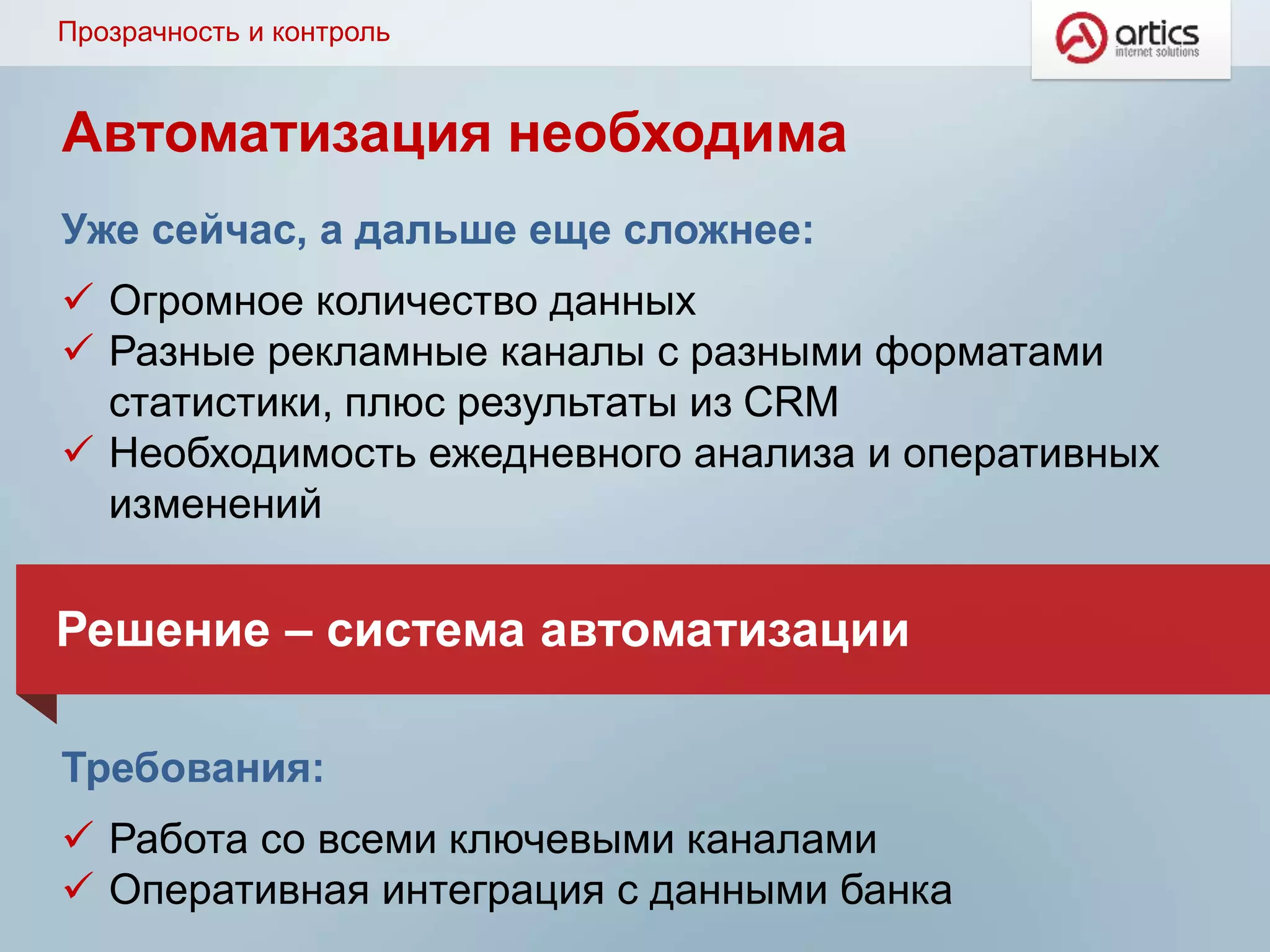 Прозрачность и контроль
Уже сейчас, а дальше еще сложнее:
 Огромное количество данных
 Разные рекламные каналы с разными форматами
статистики, плюс результаты из CRM
 Необходимость ежедневного анализа и оперативных
изменений
Требования:
 Работа со всеми ключевыми каналами
 Оперативная интеграция с данными банка
Решение – система автоматизации
Автоматизация необходима
 