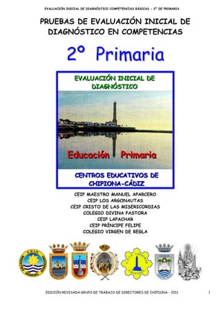 EVALUACIÓN INICIAL DE DIAGNÓSTICO COMPETENCIAS BÁSICAS - 2º DE PRIMARIA



PRUEBAS DE EVALUACIÓN INICIAL DE
  DIAGNÓSTICO EN COMPETENCIAS


           2º Primaria




              CEIP MAESTRO MANUEL APARCERO
                    CEIP LOS ARGONAUTAS
             CEIP CRISTO DE LAS MISERICORDIAS
                  COLEGIO DIVINA PASTORA
                        CEIP LAPACHAR
                     CEIP PRÍNCIPE FELIPE
                  COLEGIO VIRGEN DE REGLA




 EDICIÓN REVISADA GRUPO DE TRABAJO DE DIRECTORES DE CHIPIONA - 2011       1
 