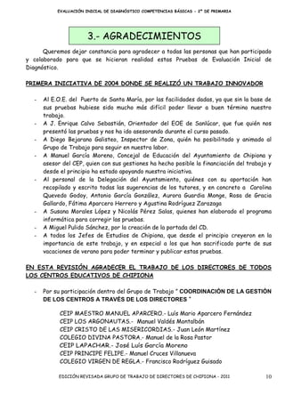 EVALUACIÓN INICIAL DE DIAGNÓSTICO COMPETENCIAS BÁSICAS - 2º DE PRIMARIA




                        3.- AGRADECIMIENTOS
      Queremos dejar constancia para agradecer a todas las personas que han participado
y colaborado para que se hicieran realidad estas Pruebas de Evaluación Inicial de
Diagnóstico.

PRIMERA INICIATIVA DE 2004 DONDE SE REALIZÓ UN TRABAJO INNOVADOR

   -   Al E.O.E. del Puerto de Santa María, por las facilidades dadas, ya que sin la base de
       sus pruebas hubiese sido mucho más difícil poder llevar a buen término nuestro
       trabajo.
   -   A J. Enrique Calvo Sebastián, Orientador del EOE de Sanlúcar, que fue quién nos
       presentó las pruebas y nos ha ido asesorando durante el curso pasado.
   -   A Diego Bejarano Galisteo, Inspector de Zona, quién ha posibilitado y animado al
       Grupo de Trabajo para seguir en nuestra labor.
   -   A Manuel García Moreno, Concejal de Educación del Ayuntamiento de Chipiona y
       asesor del CEP, quien con sus gestiones ha hecho posible la financiación del trabajo y
       desde el principio ha estado apoyando nuestra iniciativa.
   -   Al personal de la Delegación del Ayuntamiento, quiénes con su aportación han
       recopilado y escrito todas las sugerencias de los tutores, y en concreto a Carolina
       Quevedo Godoy, Antonio García González, Aurora Guardia Monge, Rosa de Gracia
       Gallardo, Fátima Aparcero Herrero y Agustina Rodríguez Zarazaga
   -   A Susana Morales López y Nicolás Pérez Salas, quienes han elaborado el programa
       informática para corregir las pruebas.
   -   A Miguel Pulido Sánchez, por la creación de la portada del CD.
   -   A todos los Jefes de Estudios de Chipiona, que desde el principio creyeron en la
       importancia de este trabajo, y en especial a los que han sacrificado parte de sus
       vacaciones de verano para poder terminar y publicar estas pruebas.

EN ESTA REVISIÓN AGRADECER EL TRABAJO DE LOS DIRECTORES DE TODOS
LOS CENTROS EDUCATIVOS DE CHIPIONA

   -   Por su participación dentro del Grupo de Trabajo ” COORDINACIÓN DE LA GESTIÓN
       DE LOS CENTROS A TRAVÉS DE LOS DIRECTORES “

             CEIP MAESTRO MANUEL APARCERO.- Luís Mario Aparcero Fernández
             CEIP LOS ARGONAUTAS.- Manuel Valdés Montalbán
             CEIP CRISTO DE LAS MISERICORDIAS.- Juan León Martínez
             COLEGIO DIVINA PASTORA.- Manuel de la Rosa Pastor
             CEIP LAPACHAR.- José Luís García Moreno
             CEIP PRINCIPE FELIPE.- Manuel Cruces Villanueva
             COLEGIO VIRGEN DE REGLA.- Francisco Rodríguez Guisado

            EDICIÓN REVISADA GRUPO DE TRABAJO DE DIRECTORES DE CHIPIONA - 2011            10
 