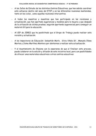 EVALUACIÓN INICIAL DE DIAGNÓSTICO COMPETENCIAS BÁSICAS - 2º DE PRIMARIA


-   A los Jefes de Estudio de los distintos Centros Educativos, que han sabido coordinar
    este esfuerzo dentro del seno del ETCP y en las diferentes reuniones mantenidas,
    tanto en los ciclos , como aquellas reuniones intercentros.

-   A todos los maestros y maestras que han participado en las revisiones y
    actualización, que han aportado sugerencias y modelos para la mejora y que después
    de la utilización de dichas pruebas, seguirán aportando sugerencias para conseguir un
    material útil para la educación.

-   Al CEP de JEREZ que ha posibilitado que el Grupo de Trabajo pueda realizar esta
    revisión y actualización.

-   A los inspectores de Educación: Sebastián Marín, Silvia Viñolo Gil , Manuela Illana
    Martos y Jaime Martínez Montero por alentarnos a realizar esta actualización.

-   Y al Ayuntamiento de Chipiona con la esperanza de que al finalizar este proceso,
    pueda colaborar en la edición y difusión de esta iniciativa local, pero con posibilidades
    de ofrecer unos materiales educativos a otros centros educativos




          EDICIÓN REVISADA GRUPO DE TRABAJO DE DIRECTORES DE CHIPIONA - 2011              11
 
