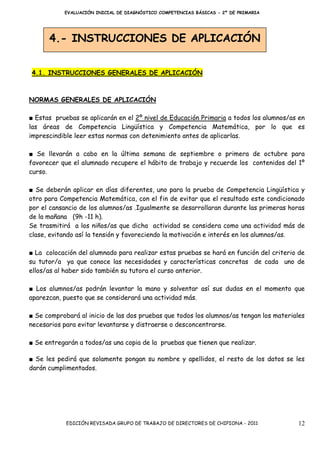 EVALUACIÓN INICIAL DE DIAGNÓSTICO COMPETENCIAS BÁSICAS - 2º DE PRIMARIA




      4.- INSTRUCCIONES DE APLICACIÓN


4.1. INSTRUCCIONES GENERALES DE APLICACIÓN



NORMAS GENERALES DE APLICACIÓN

■ Estas pruebas se aplicarán en el 2º nivel de Educación Primaria a todos los alumnos/as en
las áreas de Competencia Lingüística y Competencia Matemática, por lo que es
imprescindible leer estas normas con detenimiento antes de aplicarlas.

■ Se llevarán a cabo en la última semana de septiembre o primera de octubre para
favorecer que el alumnado recupere el hábito de trabajo y recuerde los contenidos del 1º
curso.

■ Se deberán aplicar en días diferentes, uno para la prueba de Competencia Lingüística y
otro para Competencia Matemática, con el fin de evitar que el resultado este condicionado
por el cansancio de los alumnos/as .Igualmente se desarrollaran durante las primeras horas
de la mañana (9h -11 h).
Se trasmitirá a los niños/as que dicha actividad se considera como una actividad más de
clase, evitando así la tensión y favoreciendo la motivación e interés en los alumnos/as.

■ La colocación del alumnado para realizar estas pruebas se hará en función del criterio de
su tutor/a ya que conoce las necesidades y características concretas de cada uno de
ellos/as al haber sido también su tutora el curso anterior.

■ Los alumnos/as podrán levantar la mano y solventar así sus dudas en el momento que
aparezcan, puesto que se considerará una actividad más.

■ Se comprobará al inicio de las dos pruebas que todos los alumnos/as tengan los materiales
necesarios para evitar levantarse y distraerse o desconcentrarse.

■ Se entregarán a todos/as una copia de la pruebas que tienen que realizar.

■ Se les pedirá que solamente pongan su nombre y apellidos, el resto de los datos se les
darán cumplimentados.




            EDICIÓN REVISADA GRUPO DE TRABAJO DE DIRECTORES DE CHIPIONA - 2011          12
 
